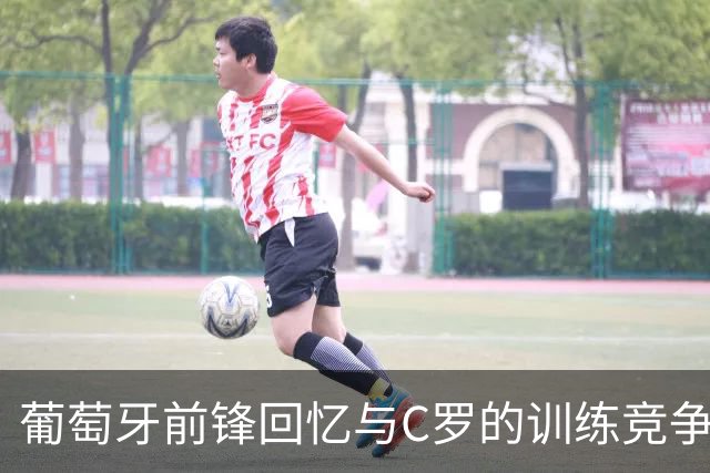 葡萄牙前锋回忆与C罗的训练竞争与奇闻轶事