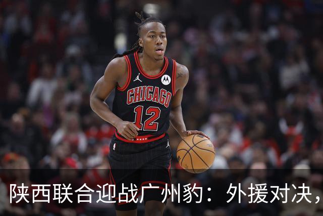 陕西联合迎战广州豹：外援对决，主客两队首发名单揭晓